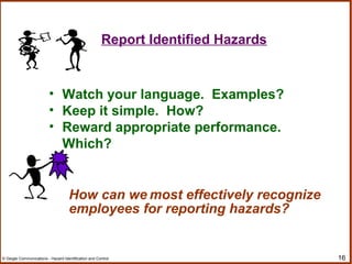 16© Geigle Communications - Hazard Identification and Control
• Watch your language. Examples?
• Keep it simple. How?
• Reward appropriate performance.
Which?
How can we most effectively recognize
employees for reporting hazards?
Report Identified Hazards
 