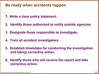 23© Geigle Communications - Hazard Identification and Control
Be ready when accidents happen
1. Write a clear policy statement.
2. Identify those authorized to notify outside agencies
3. Designate those responsible to investigate.
4. Train all accident investigators.
5. Establish timetables for conducting the investigation
and taking corrective action.
6. Identify those who will receive the report and take
corrective action.
 