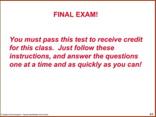 43© Geigle Communications - Hazard Identification and Control
FINAL EXAM!
You must pass this test to receive credit
for this class. Just follow these
instructions, and answer the questions
one at a time and as quickly as you can!
 