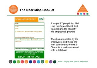 The Near Miss Booklet
A simple A7 pre printed 100
Leaf (perforated) book that
was designed to fit neatly
into employees’ pockets
The slips are posted by the
employees, and these are
then collected by the H&S
Champions and transferred
onto a database
 