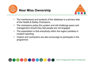 Near Miss Ownership
• The maintenance and analysis of the database is a primary task
of the Health & Safety Champions
• The champions police this system and will challenge peers and
management should they feel people are not engaged
• The expectation is that everybody within the region partakes in
incident reporting
• Visitors and contractors are also encourage to participate in the
programme
 