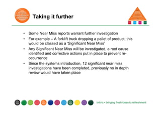 Taking it further
• Some Near Miss reports warrant further investigation
• For example – A forklift truck dropping a pallet of product, this
would be classed as a ‘Significant Near Miss’
• Any Significant Near Miss will be investigated, a root cause
identified and corrective actions put in place to prevent re-
occurrence
• Since the systems introduction, 12 significant near miss
investigations have been completed, previously no in depth
review would have taken place
 