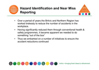 Hazard Identification and Near Miss
Reporting
• Over a period of years the Britvic and Northern Region has
worked tirelessly to reduce the number of accidents in the
workplace.
• Having significantly reduced them through conventional health &
safety programmes, it became apparent we needed to do
something “out of the box”
• Thus we embarked on a number of initiatives to ensure the
accident reductions continued
 