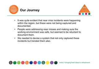Our Journey
• It was quite evident that near miss incidents were happening
within the region, but these were not being captured and
documented.
• People were addressing near misses and making sure the
working environment was safe, but seemed to be reluctant to
document them.
• We needed to devise a system that not only captured these
incidents but trended them also.
 
