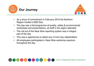 Our Journey
• As a show of commitment in February 2010 the Northern
Region hosted a QSE Day.
• The day was a full programme of quality, safety & environmental
workshops and presentations, all staff in the region attended
• The roll out of the Near Miss reporting system was a integral
part of the day
• This was a opportunity to obtain buy in from key stakeholders
• All employees participated in Near Miss workshop sessions
throughout the day
 