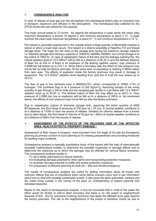        CONSEQUENCE ANALYSIS

In case of release of toxic gas into the atmosphere the metrological factors play an important role
in transport, dispersion and diffusion in the atmosphere. The metrological data collected for the
IFFCO Aonla site was utilized for the purpose.

The mean annual speed is 3.5 km/hr. As regards the temperature in peak winter the mean daily
maximum temperature is around 18 degree C and minimum temperature is about 2 °C. In peak
summer the mean daily maximum temperature is about 31. °C and minimum temperature is 14 °C.

Fire hazard is generally experienced in the vessels where a large quantity of flammable material is
stored or when a major leak occurs. Fire hazard is a distinct possibility in Naphtha, FO and Diesel
storage tanks. The major fire risk rests on the storage tank having the maximum storage capacity
i.e. Naphtha storage tank having a capacity of 10000 KL+6000KL+6000KL but normal storage is to
the extent of 7000 KL. In case of catastrophic failure of the tank and the leakage catching fire, the
                                     2
critical radiation level of 12.5 KW/m will be felt at a distance of 56.35 m and the farthest distance
of flash fire at 229 m. If there is an explosion of the leaking naphtha vapour, over pressure of
0.2068 bar will extend up to 212.1 m. Since there is boundary wall, the effect of over pressure may
not be felt out side the factory premises. At the same time no population is residing in 800m radius
from tank area. The effects of explosion inside the factory premises may result in damage to
                                2
equipment. The 12.5 KW/m radiation level resulting from pool fire of Fuel Oil may extend up to
43.5 m.
                                                       3                                      3
The flow of gas in the synthesis loop is 685000m /hr, which corresponds to 39565 m /hr of
                                                                 2
hydrogen. The synthesis loop is at a pressure of 200 Kg/cm g. Assuming escape of the entire
                                                                                               2
quantity of gas through a 50mm hole and the escaping gas results in a jet flame with 12.5 KW/m
radiation level up to 92.87 m. The farthest extent of flash fire may affect up to 224.3 m. Over
pressure of 0.2068 bar due to explosion will be felt up to a distance of 265.6 m. As mentioned
above, the effects of over pressure may not be felt out side the factory premises.

Due to catastrophic rupture of ammonia storage tank, assuming the entire quantity of 4000
MTdisperses, the IDLH level of ammonia of 750 ppm at 1.35 m/s, D neutral weather conditions is
at a distance of 11000 m from the source of release. Similarly for chlorine release from a tonner
due to valve failure, the IDLH level of chlorine of 30 ppm at 1.35m/s D neutral weather conditions is
at a distance of 500m from the source of release.

       ASSESSMENT OF THE EFFECTS OF THE RELEASES (SIZE OF THE AFFECTED
        AREA, HEALTH EFFECTS, PROPERTY DAMAGE) :

Assessment of Risk impact is however, more important from the angle of On-site the Emergency
planning as primary concern of such planning is for creating preparedness and providing measures
for tackling major accidents.

Consequence analysis is basically quantitative study of the hazard with the help of internationally
accepted mathematical models, to determine the possible magnitude of damage effects and to
determine the distances up to which the damage may be affected for various failure scenarios.
The consequence analysis results in :
- To aid in better plant layout to reduce hazards.
- For evaluating damage potential for other plants and incorporating protection measures.
- To ascertain damage potential to public and evolve protection measures.
- For preparation of effective planning for both On – Site and off-site emergency.

The results of consequence analysis are useful for getting information about all known and
unknown effects that are of importance when some failure scenario occur and to get information
about how to deal with possible catastrophic events. It also gives the plant authorities, workers and
the public living outside in the vicinity of the plant an understanding of hazard potential and
remedial measures.

Bases on the result of consequences analysis, it may be concluded that in most of the cases the
effect would be limited to with-in plant boundary and there is no risk posed to neighborhood
because of this. But for scenarios involving Ammonia Gas leaks the effected zone goes beyond
the factory premises. The risk to the neighborhood of the project is therefore mainly be due to



                                                                                                  11
 