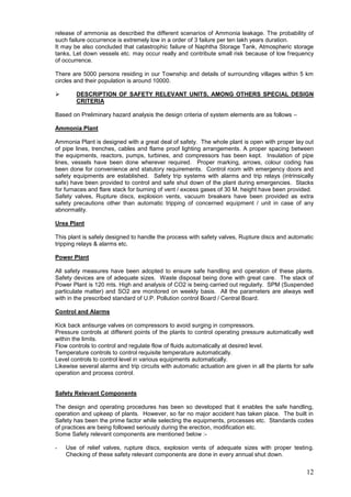 release of ammonia as described the different scenarios of Ammonia leakage. The probability of
such failure occurrence is extremely low in a order of 3 failure per ten lakh years duration.
It may be also concluded that catastrophic failure of Naphtha Storage Tank, Atmospheric storage
tanks, Let down vessels etc. may occur really and contribute small risk because of low frequency
of occurrence.

There are 5000 persons residing in our Township and details of surrounding villages within 5 km
circles and their population is around 10000.

       DESCRIPTION OF SAFETY RELEVANT UNITS, AMONG OTHERS SPECIAL DESIGN
        CRITERIA

Based on Preliminary hazard analysis the design criteria of system elements are as follows –

Ammonia Plant

Ammonia Plant is designed with a great deal of safety. The whole plant is open with proper lay out
of pipe lines, trenches, cables and flame proof lighting arrangements. A proper spacing between
the equipments, reactors, pumps, turbines, and compressors has been kept. Insulation of pipe
lines, vessels have been done wherever required. Proper marking, arrows, colour coding has
been done for convenience and statutory requirements. Control room with emergency doors and
safety equipments are established. Safety trip systems with alarms and trip relays (intrinsically
safe) have been provided to control and safe shut down of the plant during emergencies. Stacks
for furnaces and flare stack for burning of vent / excess gases of 30 M. height have been provided.
Safety valves, Rupture discs, explosion vents, vacuum breakers have been provided as extra
safety precautions other than automatic tripping of concerned equipment / unit in case of any
abnormality.

Urea Plant

This plant is safely designed to handle the process with safety valves, Rupture discs and automatic
tripping relays & alarms etc.

Power Plant

All safety measures have been adopted to ensure safe handling and operation of these plants.
Safety devices are of adequate sizes. Waste disposal being done with great care. The stack of
Power Plant is 120 mts. High and analysis of CO2 is being carried out regularly. SPM (Suspended
particulate matter) and SO2 are monitored on weekly basis. All the parameters are always well
with in the prescribed standard of U.P. Pollution control Board / Central Board.

Control and Alarms

Kick back antisurge valves on compressors to avoid surging in compressors.
Pressure controls at different points of the plants to control operating pressure automatically well
within the limits.
Flow controls to control and regulate flow of fluids automatically at desired level.
Temperature controls to control requisite temperature automatically.
Level controls to control level in various equipments automatically.
Likewise several alarms and trip circuits with automatic actuation are given in all the plants for safe
operation and process control.


Safety Relevant Components

The design and operating procedures has been so developed that it enables the safe handling,
operation and upkeep of plants. However, so far no major accident has taken place. The built in
Safety has been the prime factor while selecting the equipments, processes etc. Standards codes
of practices are being followed seriously during the erection, modification etc.
Some Safety relevant components are mentioned below :-

-   Use of relief valves, rupture discs, explosion vents of adequate sizes with proper testing.
    Checking of these safety relevant components are done in every annual shut down.


                                                                                                    12
 