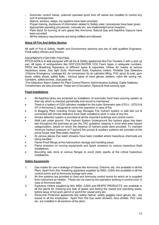 -    Automatic control valves, solenoid operated quick shut off valves are installed to control any
     sort of emergencies.
-    Alarms, sensors, relays, trip systems have been provided.
-    Proper training, disclosure of information related to Safety rules / procedures have been given.
-    Appropriate operating procedures, manuals etc. are implemented since inception.
-    Flare stack for burning of vent gases like Ammonia, Natural Gas and Naphtha Vapours have
     been provided.
-    All the statutory requirements are being fulfilled and followed.

Setup Of Fire And Safety Section

All staff of Fire & Safety, Health and Environment sections and are of well qualified Engineers,
Fire& safety officers and Doctors.

EQUIPMENTS FOR FIRE FIGHTING
IFFCO-AONLA is well equipped with all fire & Safety appliances like Fire Tenders-3 with a pick up
van, all types of extinguishers like DCP,CO2,WATER CO2 Foam types in adequate numbers,
PPES like Breathing Apparatus of different types & capacities, Online Air masks at various
Hazardous areas ,Gas tight Suits, Alumnised Suits, Explosive meters, Portable Gas Detectors
,Chlorine Emergency Leakage Kit, Air compressor for air cylinders filling, PVC apron & suits, gum
boots, safety shoes, safety belts , Various types of hand gloves ,ladders, nylon life saving net,
Canisters, safety torches, dust pads etc.
 Fire Detection/ Alarm System for Plant Control Rooms, Administrative building, Cable Galleries,
Transformers are also provided. These are of Ionization, Optical & Heat sensing type.

Fixed Installations

         All Naphtha tanks are protected by installation of automatic fixed foam pouring system at
         their top which is checked periodically and record is maintained.
         There is a battery of CO2 cylinders installed for the turbo Generator sets GTG-I , GTG-II &
         GT in Ammonia-2, designed to come into operation in case of fire.
         In Bagging Plant including Empty bag Storages Fire hydrant system is well laid out &
         connected with Smoke detectors have been installed to work in case of any fire.
         Smoke detection system is provided at all the important buildings and control rooms.
         Well Laid under ground Fire Hydrant System Underground fire hydrant pipes has been
         laid throughout the premises as per the TAC guideline, keeping in mind area wise hazard
         categorization, based on which the distance of hydrant posts were provided. To maintain
         minimum hydrant pressure of 7 kg/cm2 fire pumps & auxiliary systems are provided at fire
         pump house near Raw water reservoir.
         At various places Eye wash showers have been installed where hazardous chemicals are
         being handled.
         Flame Proof fittings at the hydrocarbon storage and handling areas.
         Flame arrestors on moving equipments and Spark arrestors on various hazardous fixed
         installations.
         Bounding was done at various flanges to avoid static sparks at the critical hazardous
         installations

Safety Equipments

1.       Gas masks for use in leakage of Gases like Ammonia, Chlorine, etc. are available in all the
         Plant. Apart from this, breathing apparatus supplied by MSA, (USA) are available in all the
         control rooms and at Ammonia storage tank area.
2.       Air line systems are provided in Urea and Ammonia control rooms for which air is supplied
         from instrument air header. These can be used by the operators working in control room in
         case of Ammonia leak.
3.       Explosive meters supplied by M/s. MSA, (USA) and RESPO PRODUCTS .are available in
         all the plants for checking any leak of gases and testing the vessel and operating areas,
         before issue of hot work permit or permit for vessel entry etc.
4.       Personnel Protective appliances like safety helmet, safety goggles hand gloves etc., are
         issued to all the employees. Apart from this Eye wash showers, face shields, PVC suits
         etc. are installed in all sections of the plant.



                                                                                                  13
 