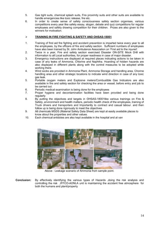 5.      Gas tight suits, chemical splash suits, Fire proximity suits and other suits are available to
              handle emergencies like toxic release, fire etc.
      6.      In order to create sense of safety consciousness safety section organises, various
              competitions every year like safety essay, slogan, debate and quiz competitions for regular
              employees and safety drawing competition for their children. Prizes are also given to the
              winners for motivation.

             TRAINING IN FIRE FIGHTING & SAFETY AND OHSAS-18001

      1.      Training of first aid fire fighting and accident prevention is imparted twice every year to all
              the employees, by the officers of fire and safety section. Sufficient numbers of employees
              have also been trained by St. John Ambulance Association on „First aid to the injured‟.
      2.      Twice in a year, Fire and safety section exercised Disaster ON-SITE Mock Drill with
              information to all Local authorities, for proper readiness in case of major disaster.
      3.      Emergency instructions are displayed at required places indicating actions to be taken in
              case of any leaks of Ammonia, Chlorine and Naphtha. Hoarding of hidden hazards are
              also displayed in different plants along with the control measures to be adopted while
              working there.
      4.      Wind socks are provided in Ammonia Plant, Ammonia Storage and handling area, Chorine
              handling area and other strategic locations to indicate wind direction in case of any toxic
              gas leak.
      5.      Portable oxygen meters and Explosive meters/Combustible Gas Indicators are also
              available in fire and safety section for checking the area or vessel, before entry and job to
              be carried out.
      6.      Periodic medical examination is being done for the employees
      7.      Proper hygiene and decontamination facilities have been provided and being done
              regularly
      8.      By putting the objectives and targets in OHSAS-18001like various trainings on Fire &
              Safety ,environment and health matters, periodic health check of the employees, training of
              Truck drivers and transporters and Importantly to contract and casual labour. and then
              follow up is being done rigorously to meet the objectives
      9.      All chemicals MSDS (Material Safety Data Sheet) are kept at easily available places to
              know about the properties and other values.
      10.     Each chemical antidotes are also kept available in the hospital and at van




                      Above : Leakage scenario of Ammonia from sample point.


Conclusion:   By effectively identifying the various types of Hazards ,doing the risk analysis and
              controlling the risk ,IFFCO-AONLA unit is maintaining the accident free atmosphere for
              both the humans and plant/property




                                                                                                          14
 