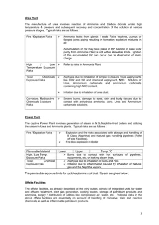 Urea Plant

The manufacture of urea involves reaction of Ammonia and Carbon dioxide under high
temperature & pressure and subsequent recovery and concentration of the solution at various
pressure stages. Typical risks are as follows :

 Fire / Explosion Risks         Ammonia leaks from glands / seals Risks involves, pumps or
                                 flanged joints piping resulting in formation explosive mixtures in
                                 air.

                                 Accumulation of H2 may take place in HP Section in case CO2
                                 purity from Ammonia Plant is not within allowable limits. Ignition
                                 of this accumulated H2 can occur due to dissipation of static
                                 charge.

 High      /     Low            Refer to risks in Ammonia Plant
 Temperature Exposure
 Risks

 Toxic       Chemicals          Asphyxia due to inhalation of simple Exposure Risks asphyxiants
 Exposure Risks                  like CO2 and N2 and chemical asphyxiant, NH3. Solution of
                                 Urea, Ammonium carbamate and ammonium carbonate
                                 containing high NH3 content.

                                Irritation due to inhalation of urea dust.

 Corrosive / Radioactive        Severe burns, damage to eyes, skin and body tissues due to
 Chemicals Exposure              contact with anhydrous ammonia, conc. Urea and Ammonium
 Risks                           carbamate solutions.



Power Plant

The captive Power Plant involves generation of steam in N.G./Naphtha-fired boilers and utilizing
the steam in Urea and Ammonia plants. Typical risks are as follows :

 Fire / Explosion Risks           Explosion and fire risks associated with storage and handling of
                                    B Class (Naphtha) and Natural gas handling pipelines (Refer
                                    off site Facilities).
                                  Fire Box explosion in Boiler


 Flammable Material          Lower         Upper                Temp. °C
 High / Low Temp.                Burns due to contact with hot surfaces of pipelines,
 Exposure Risks                    equipments, etc. or leaking steam lines.
 Toxic         Chemical          Asphyxia due to inhalation of SOX and Nox.
 Exposure Risk                   Irritation due to inflammation caused by inhalation of Natural
                                   gas and the Naphtha vapors.

The permissible exposure limits for cyclohexylamine coal dust / fly-ash are given below :


Offsite Facilities

The offsite facilities, as already described at the very outset, consist of integrated units for water
and effluent treatment, inert gas generation, cooling towers, storage of petroleum products and
ammonia, supply / distribution of utilities like compressed air, water, etc. Potential risks in the
above offsite facilities are essentially on account of handling of corrosive, toxic and reactive
chemicals as well as inflammable petroleum products.



                                                                                                    3
 