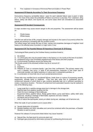 5.       Fire / explosion in furnaces of Ammonia Plant and boilers in Power Plant.

Assessment Of Hazards According To Their Occurrence Frequency

Concurrency frequency (probability failure / year) for each selected failure case is given in table
9.c.1. For most of the cases the probability of failure occurrence is very less. Fire / explosion, sling
failure, safety rule failure, and injuries etc. are some cases which are considered as associated
hazards.

Assessment Of Accident Consequences

A major accident may cause severe danger to life and properties. The assessment will be based
on :

         Onsite losses.
         Offsite losses.

The first one will be loss of life, property damage and injuries to the scene of occurrence where the
people are working or combating with the accident control.
The offsite losses will include the loss of lives, injuries and properties damages of neighbor hood
bases on the affected area of accident or major event, if any.

Assessment Of The Possible Release Of Hazardous Chemicals Or Of Energy.

Technological Risks posed by this Fertiliser factory constitute threat to :

i) Its workers
ii) To a third party who may be present either in the factory or in its vicinity at the time of accident.
iii) Inhabitants living in the immediate neighborhood of the factory and their property.
iv) Environmental Conditions around the factory site.
The threats posed to the aforesaid entities may be on account of -
i) Fire,
ii) Explosion,
iii) Release of Toxic or corrosive liquids / gas from their confinement. The primary reason why
     such a disaster may occur, in spite of all precautionary measures is that major type of
     chemicals handled, are highly hazardous in nature and in substantial quantities, or
iv) A combination of more than one of such accidental phenomenon.

These risks may manifest due to accidental failures, break down or rupture of processing vessels,
equipments, storage tanks or pipelines. They may also arise due to undetected loss of
containment because of which liquid or gas contents gradually leak out in sufficient quantities to
create a hazardous situation. The loss of containment and associated hazards may be realized in
one of the following ways :

-    Large scale fire in naphtha storage area due to damage to the storage tank.
-    Naphtha leak from pipeline resulting into fire.
-    Flash fire due to leakage of flammable gas.
-    Equipment failure, pipeline failure, flange gasket failure, pump seal failure, safety relief valve
     failure etc. resulting in leakage of flammable, explosive and toxic material.
-    Accidents due to human errors.
-    Acts of nature like earthquake, enemy air attack during war, sabotage, act of terrorism etc.

When the scale of such accident is as to cause either –

a) Severe destruction of property.
b) Multiple fatalities and other casualties and cannot be contained within the premises, a Disaster
   Situation is said to prevail.

However the release of components listed below may cause hazards:-

a) Natural Gas, the feed stock for ammonia plant and
b) Hydrogen gas produced by reformation process for synthesizing Ammonia and



                                                                                                       7
 