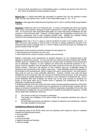 c) Ammonia itself, generated as an intermediate product, constitute the gravest risks both from
   their nature of properties and the quantities involved.


Natural Gas is a highly flammable Gas equivalent to gasoline from fire and explosion hazard
angle, having a auto ignition temp. of 482 °C and a flammable range of 3.8 – 17 %.

Naphtha is also highly flammable liquid having flash point of -40o C and flammable range between
1 and 6%.

Ammonia is highly toxic gas its TLV being 25 ppm. It is also a combustible gas which can explode
under certain circumstances, although its lower explosive limit is rather high being of the order of
16%. It is true that two other highly flammable gases viz Carbon Monoxide and Methane are also
evolved in of the Ammonia plant. However, as these gases are immediately converted into non-
hazardous substances, they at best constitute transient risks. Besides the materials directly
involved in the manufacturing process, another extremely toxic gas viz Chlorine.

Chlorine (which has a TLV of 1 ppm) is used for treatment of water in the Cooling Towers. In-
spite of the fact, that quantity of chlorine held in the plant is almost insignificant, because of its
extremely high toxicity a leakage even in a „tonner‟ holding only 900 Kg of gas can endanger the
persons present inside the plant.

Assessment of risks posed by industrial accidents has two aspects viz.
 How frequently such accidents can occur and
 What could be their impact on people, property and environment.

Making a technically sound assessment of accident frequency for any individual plant is like
walking on treacherous grounds. It is true that there are various structured methods like HAZOP,
HAZAN, fault tree, Analysis Event tree Analysis etc. through which an estimate of such frequencies
can be attempted. However, no such methods can ensure that all potential accidents or top –
events would be identified, that all potential fault paths would be found and all common cause
failures covered. More-over, the adoption of such methods need use of Reliability Indices of
equipment and components of the system under study. These Reliability Indices are expected to
be furnished by the manufacturers, which is seldom the case in actual practice. No doubt generic
data could be used as a less preferable alternative. However, besides such data not being
available for every component, their use may give an entirely erroneous picture, as the real values
of such indices are greatly dependent on conditions of use, standards of maintenance etc. Even if
correct Reliability data were available, the results may not be quite accurate as accidents are
known to have taken place due to Human errors in operation and maintenance for which no
satisfactory models are yet available.
A statistical estimate of the risk could have been made if enough operating experience of the facts
was available. However, in the present case, the experience is not long enough to predict with any
degree of certainly of probability of accidents of different magnitudes, especially of that which may
cause Maximum credible loss, as such accidents are incidents of extremely low frequency. All that
can be stated with confidence is that since.

a)      The process carried out in the plant is well tested.
b)      The design and installation of the plant comply with recognized standards and codes of
        practice and
c)      All reasonable precautions are followed in respect of operation and maintenance, chances
        of a major accident is of low order.

HAZARDOUS AREAS OF THE PLANT

The following areas of the IFFCO Aonla Unit are hazardous with respect to nature of materials
handled and operating parameters.
  Ammonia Plant
  Urea Plant
  Ammonia storage
  Naphtha Storage and Handling
  Chlorine storage



                                                                                                    8
 