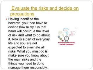 Evaluate the risks and decide on
precautions
 Having identified the
hazards, you then have to
decide how likely it is that
harm will occur; ie the level
of risk and what to do about
it. Risk is a part of everyday
life and you are not
expected to eliminate all
risks. What you must do is
make sure you know about
the main risks and the
things you need to do to
manage them responsibly.
 