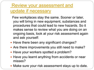 Review your assessment and
update if necessary
Few workplaces stay the same. Sooner or later,
you will bring in new equipment, substances and
procedures that could lead to new hazards. So it
makes sense to review what you are doing on an
ongoing basis, look at your risk assessment again
and ask yourself:
 Have there been any significant changes?
 Are there improvements you still need to make?
 Have your workers spotted a problem?
 Have you learnt anything from accidents or near
misses?
 Make sure your risk assessment stays up to date.
 