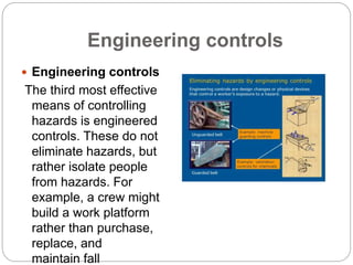 Engineering controls
 Engineering controls
The third most effective
means of controlling
hazards is engineered
controls. These do not
eliminate hazards, but
rather isolate people
from hazards. For
example, a crew might
build a work platform
rather than purchase,
replace, and
maintain fall
 