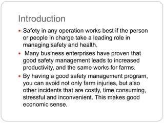 Introduction
 Safety in any operation works best if the person
or people in charge take a leading role in
managing safety and health.
 Many business enterprises have proven that
good safety management leads to increased
productivity, and the same works for farms.
 By having a good safety management program,
you can avoid not only farm injuries, but also
other incidents that are costly, time consuming,
stressful and inconvenient. This makes good
economic sense.
 