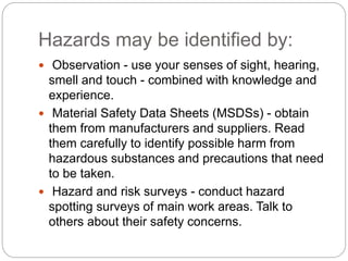 Hazards may be identified by:
 Observation - use your senses of sight, hearing,
smell and touch - combined with knowledge and
experience.
 Material Safety Data Sheets (MSDSs) - obtain
them from manufacturers and suppliers. Read
them carefully to identify possible harm from
hazardous substances and precautions that need
to be taken.
 Hazard and risk surveys - conduct hazard
spotting surveys of main work areas. Talk to
others about their safety concerns.
 
