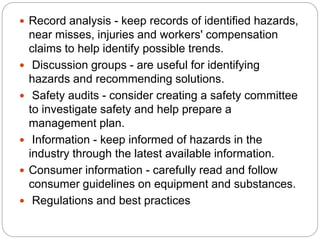  Record analysis - keep records of identified hazards,
near misses, injuries and workers' compensation
claims to help identify possible trends.
 Discussion groups - are useful for identifying
hazards and recommending solutions.
 Safety audits - consider creating a safety committee
to investigate safety and help prepare a
management plan.
 Information - keep informed of hazards in the
industry through the latest available information.
 Consumer information - carefully read and follow
consumer guidelines on equipment and substances.
 Regulations and best practices
 