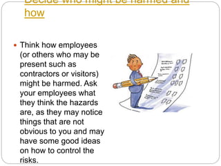 Decide who might be harmed and
how
 Think how employees
(or others who may be
present such as
contractors or visitors)
might be harmed. Ask
your employees what
they think the hazards
are, as they may notice
things that are not
obvious to you and may
have some good ideas
on how to control the
risks.
 