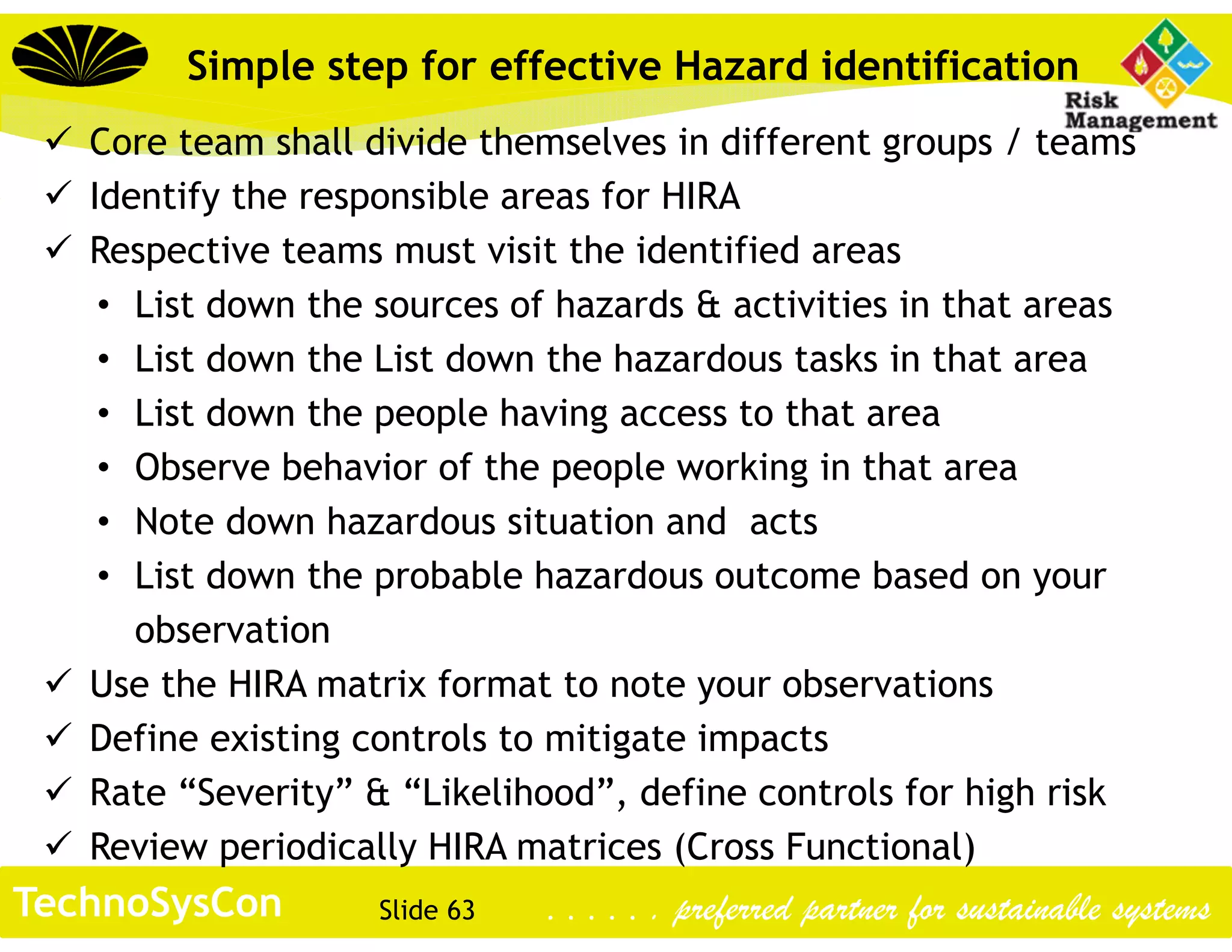 Slide 63TechnoSysCon . . . . . . preferred partner for sustainable systems
 Core team shall divide themselves in different groups / teams
 Identify the responsible areas for HIRA
 Respective teams must visit the identified areas
• List down the sources of hazards & activities in that areas
• List down the List down the hazardous tasks in that area
• List down the people having access to that area
• Observe behavior of the people working in that area
• Note down hazardous situation and acts
• List down the probable hazardous outcome based on your
observation
 Use the HIRA matrix format to note your observations
 Define existing controls to mitigate impacts
 Rate “Severity” & “Likelihood”, define controls for high risk
 Review periodically HIRA matrices (Cross Functional)
Simple step for effective Hazard identification
 
