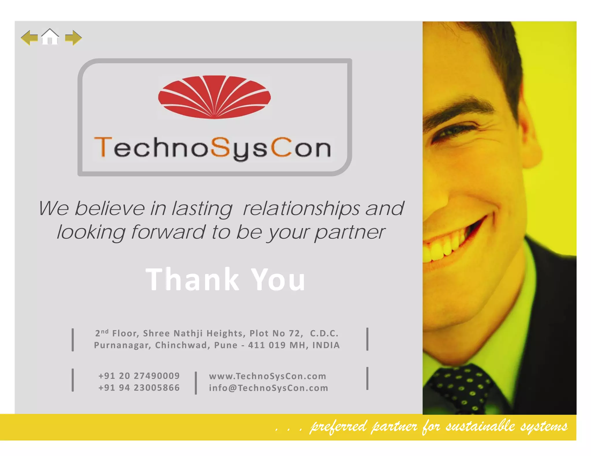 . . . preferred partner for sustainable systems
Thank You
2nd Floor, Shree Nathji Heights, Plot No 72,  C.D.C. 
Purnanagar, Chinchwad, Pune ‐ 411 019 MH, INDIA 
+91 20 27490009 
+91 94 23005866| www.TechnoSysCon.com
info@TechnoSysCon.com
||
||
We believe in lasting relationships and
looking forward to be your partner
 