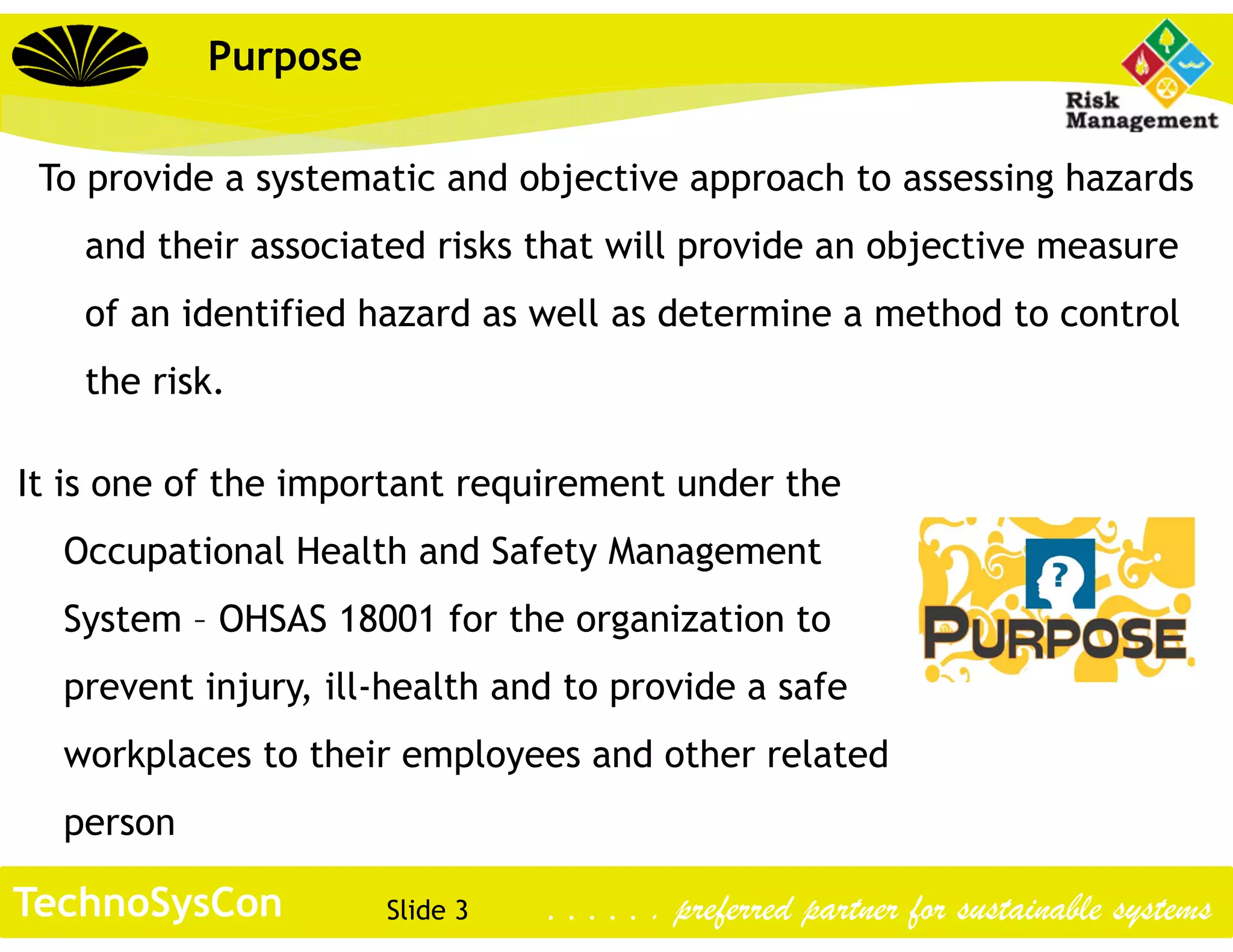 Slide 3TechnoSysCon . . . . . . preferred partner for sustainable systems
Purpose
To provide a systematic and objective approach to assessing hazards
and their associated risks that will provide an objective measure
of an identified hazard as well as determine a method to control
the risk.
It is one of the important requirement under the
Occupational Health and Safety Management
System – OHSAS 18001 for the organization to
prevent injury, ill-health and to provide a safe
workplaces to their employees and other related
person
 