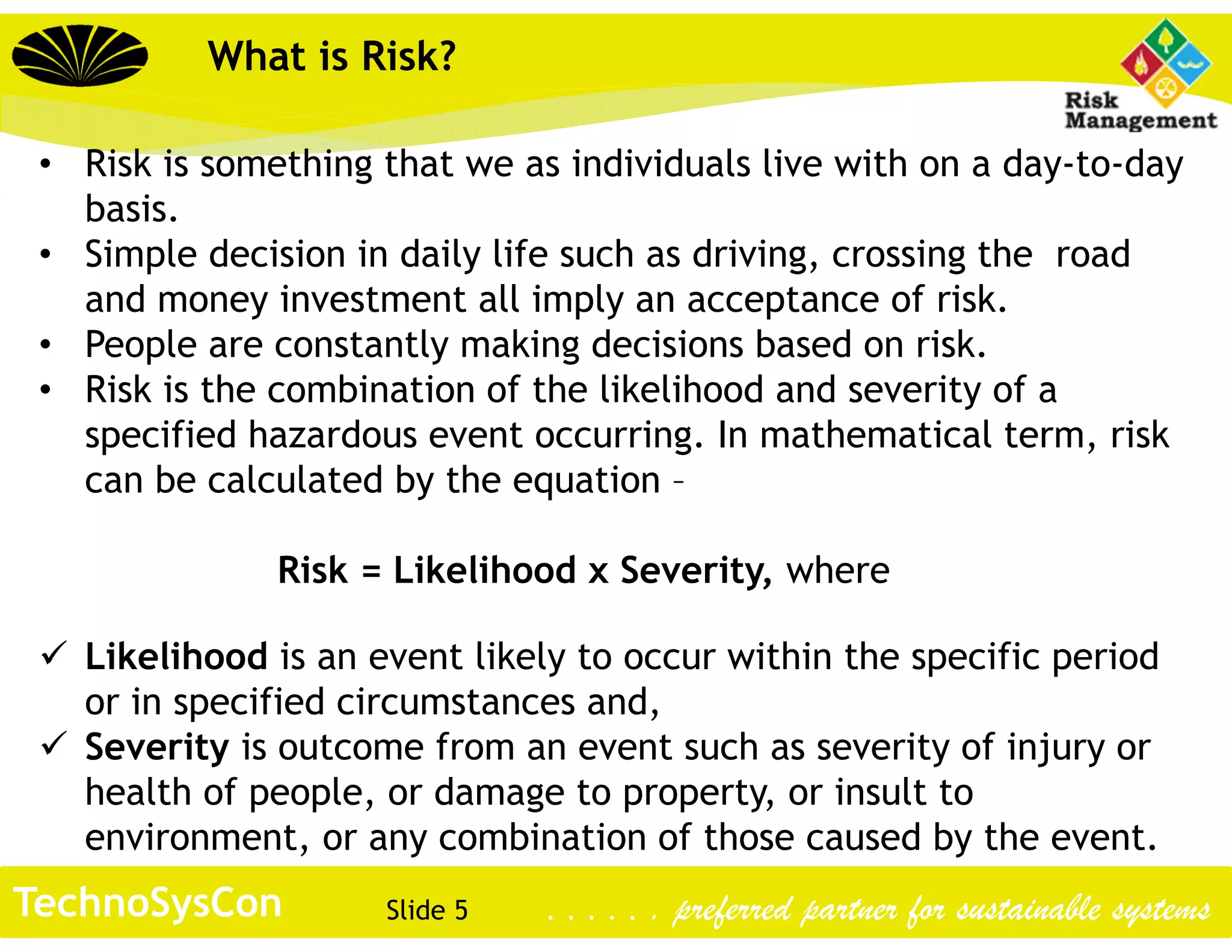 Slide 5TechnoSysCon . . . . . . preferred partner for sustainable systems
What is Risk?
• Risk is something that we as individuals live with on a day-to-day
basis.
• Simple decision in daily life such as driving, crossing the road
and money investment all imply an acceptance of risk.
• People are constantly making decisions based on risk.
• Risk is the combination of the likelihood and severity of a
specified hazardous event occurring. In mathematical term, risk
can be calculated by the equation –
Risk = Likelihood x Severity, where
 Likelihood is an event likely to occur within the specific period
or in specified circumstances and,
 Severity is outcome from an event such as severity of injury or
health of people, or damage to property, or insult to
environment, or any combination of those caused by the event.
 