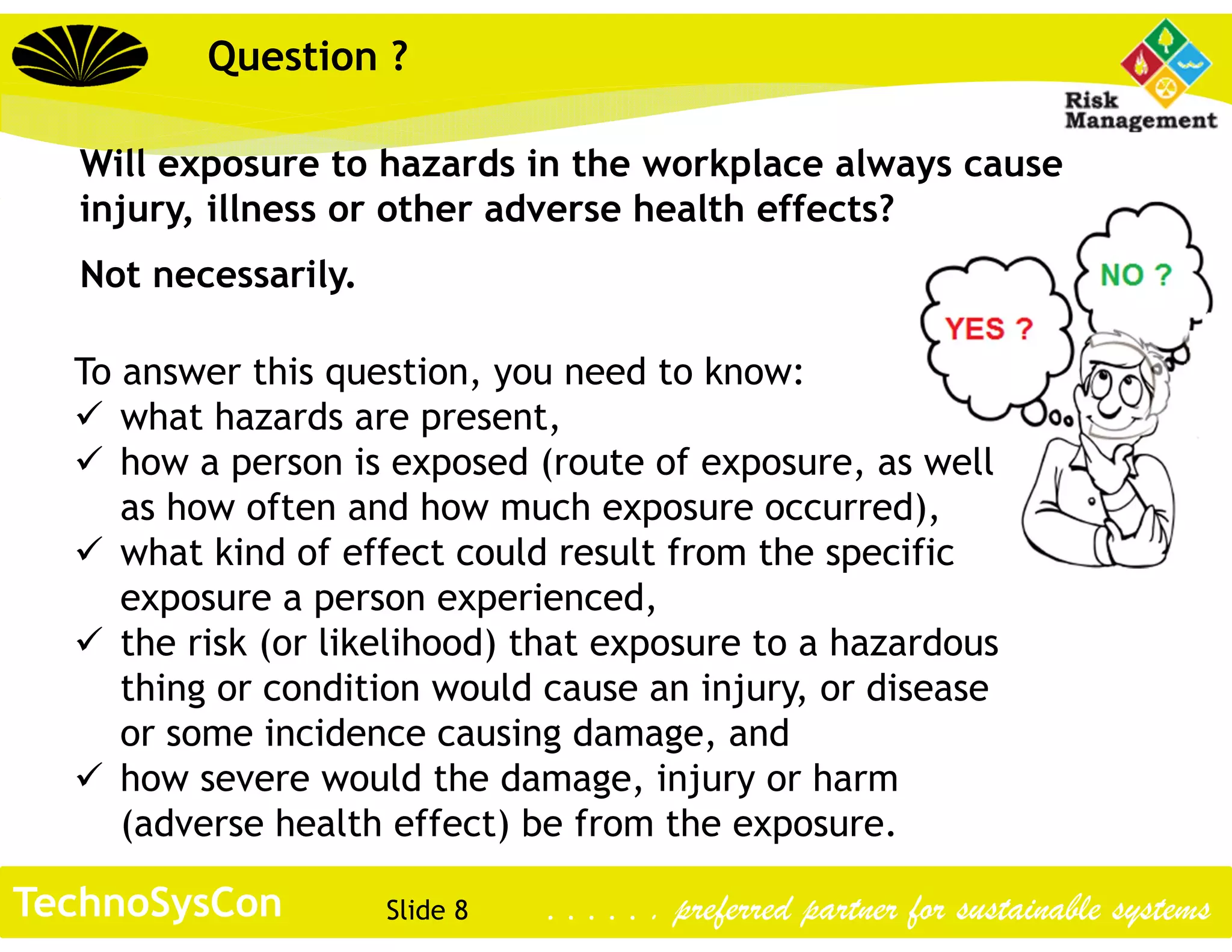 Slide 8TechnoSysCon . . . . . . preferred partner for sustainable systems
Question ?
Will exposure to hazards in the workplace always cause
injury, illness or other adverse health effects?
Not necessarily.
To answer this question, you need to know:
 what hazards are present,
 how a person is exposed (route of exposure, as well
as how often and how much exposure occurred),
 what kind of effect could result from the specific
exposure a person experienced,
 the risk (or likelihood) that exposure to a hazardous
thing or condition would cause an injury, or disease
or some incidence causing damage, and
 how severe would the damage, injury or harm
(adverse health effect) be from the exposure.
 