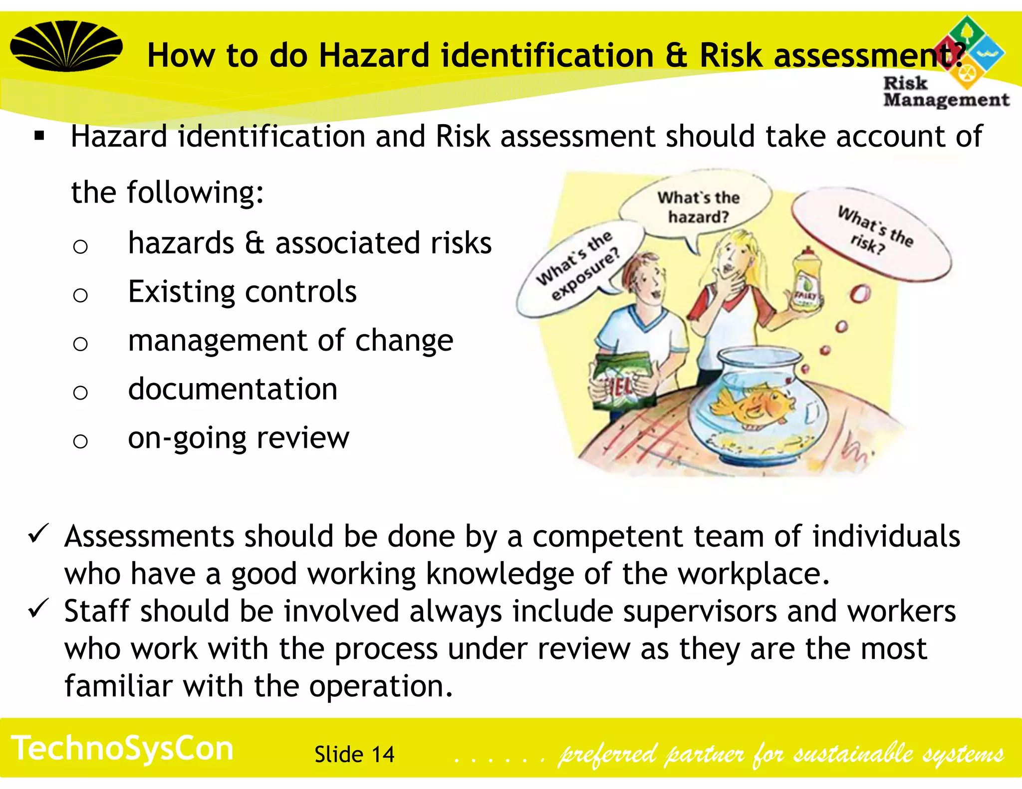 Slide 14TechnoSysCon . . . . . . preferred partner for sustainable systems
How to do Hazard identification & Risk assessment?
 Hazard identification and Risk assessment should take account of
the following:
o hazards & associated risks
o Existing controls
o management of change
o documentation
o on-going review
 Assessments should be done by a competent team of individuals
who have a good working knowledge of the workplace.
 Staff should be involved always include supervisors and workers
who work with the process under review as they are the most
familiar with the operation.
 