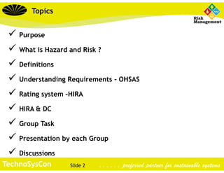 Slide 2TechnoSysCon . . . . . . preferred partner for sustainable systems
 Purpose
 What is Hazard and Risk ?
 Definitions
 Understanding Requirements - OHSAS
 Rating system –HIRA
 HIRA & DC
 Group Task
 Presentation by each Group
 Discussions
Topics
 