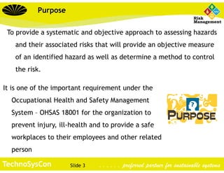 Slide 3TechnoSysCon . . . . . . preferred partner for sustainable systems
Purpose
To provide a systematic and objective approach to assessing hazards
and their associated risks that will provide an objective measure
of an identified hazard as well as determine a method to control
the risk.
It is one of the important requirement under the
Occupational Health and Safety Management
System – OHSAS 18001 for the organization to
prevent injury, ill-health and to provide a safe
workplaces to their employees and other related
person
 