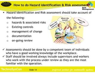 Slide 14TechnoSysCon . . . . . . preferred partner for sustainable systems
How to do Hazard identification & Risk assessment?
 Hazard identification and Risk assessment should take account of
the following:
o hazards & associated risks
o Existing controls
o management of change
o documentation
o on-going review
 Assessments should be done by a competent team of individuals
who have a good working knowledge of the workplace.
 Staff should be involved always include supervisors and workers
who work with the process under review as they are the most
familiar with the operation.
 