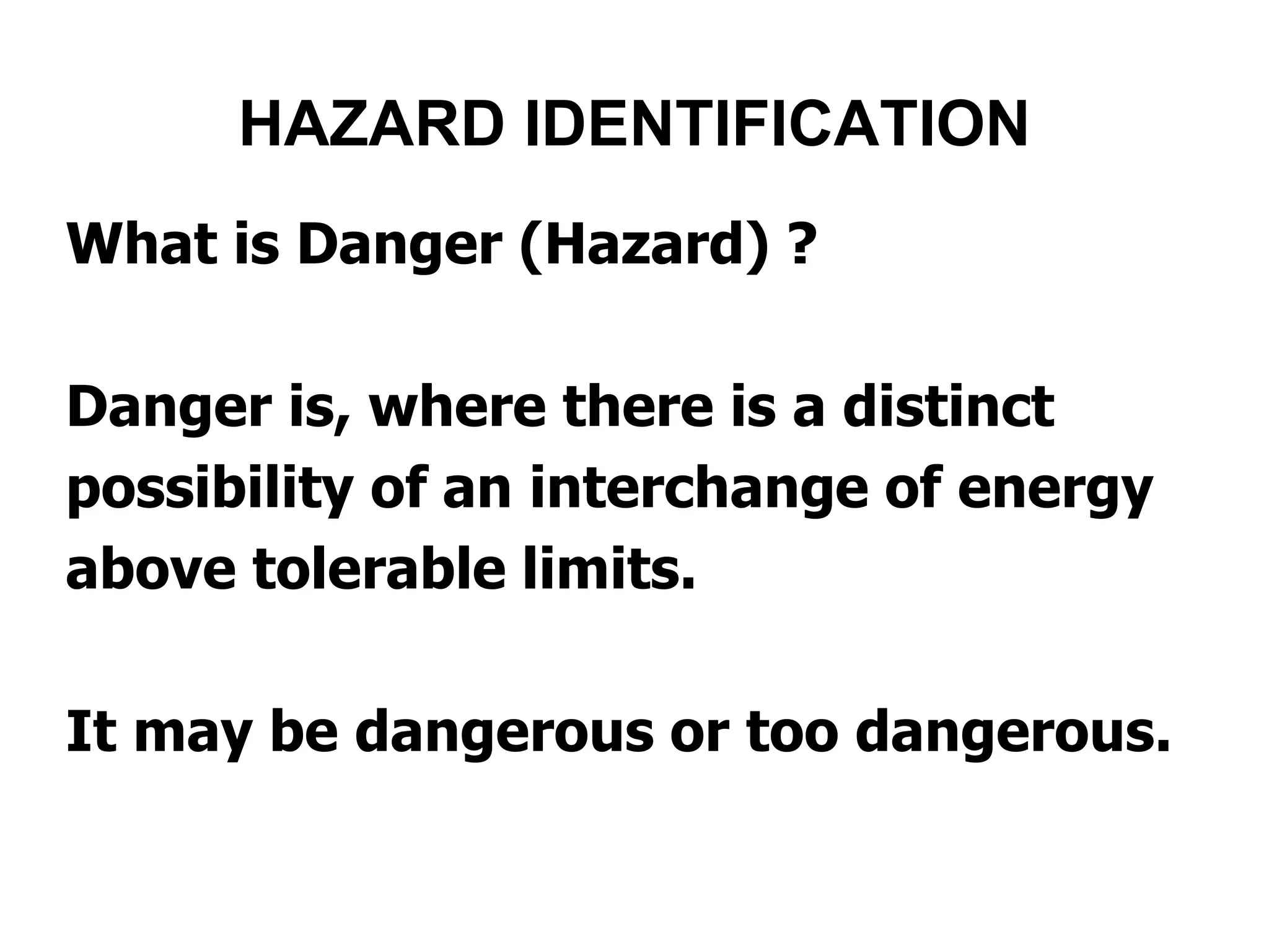What is Danger (Hazard) ?
Danger is, where there is a distinct
possibility of an interchange of energy
above tolerable limits.
It may be dangerous or too dangerous.
HAZARD IDENTIFICATION
 