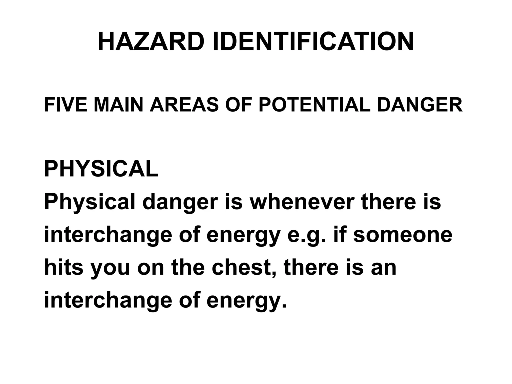 FIVE MAIN AREAS OF POTENTIAL DANGER
PHYSICAL
Physical danger is whenever there is
interchange of energy e.g. if someone
hits you on the chest, there is an
interchange of energy.
HAZARD IDENTIFICATION
 