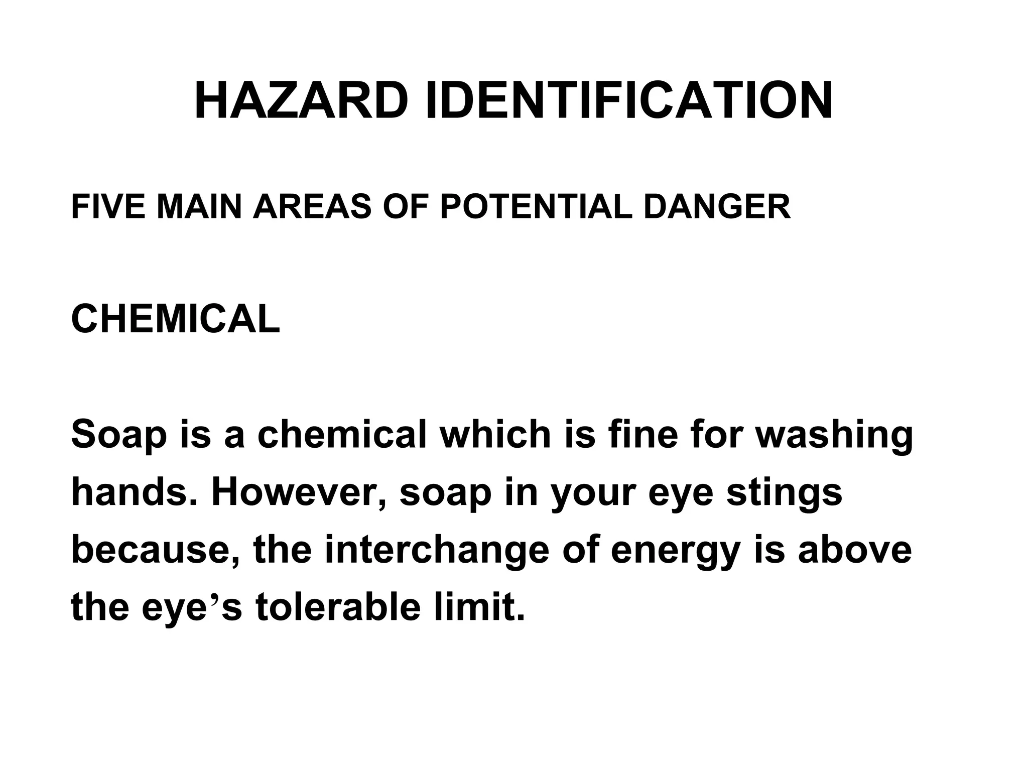 FIVE MAIN AREAS OF POTENTIAL DANGER
CHEMICAL
Soap is a chemical which is fine for washing
hands. However, soap in your eye stings
because, the interchange of energy is above
the eye’s tolerable limit.
HAZARD IDENTIFICATION
 
