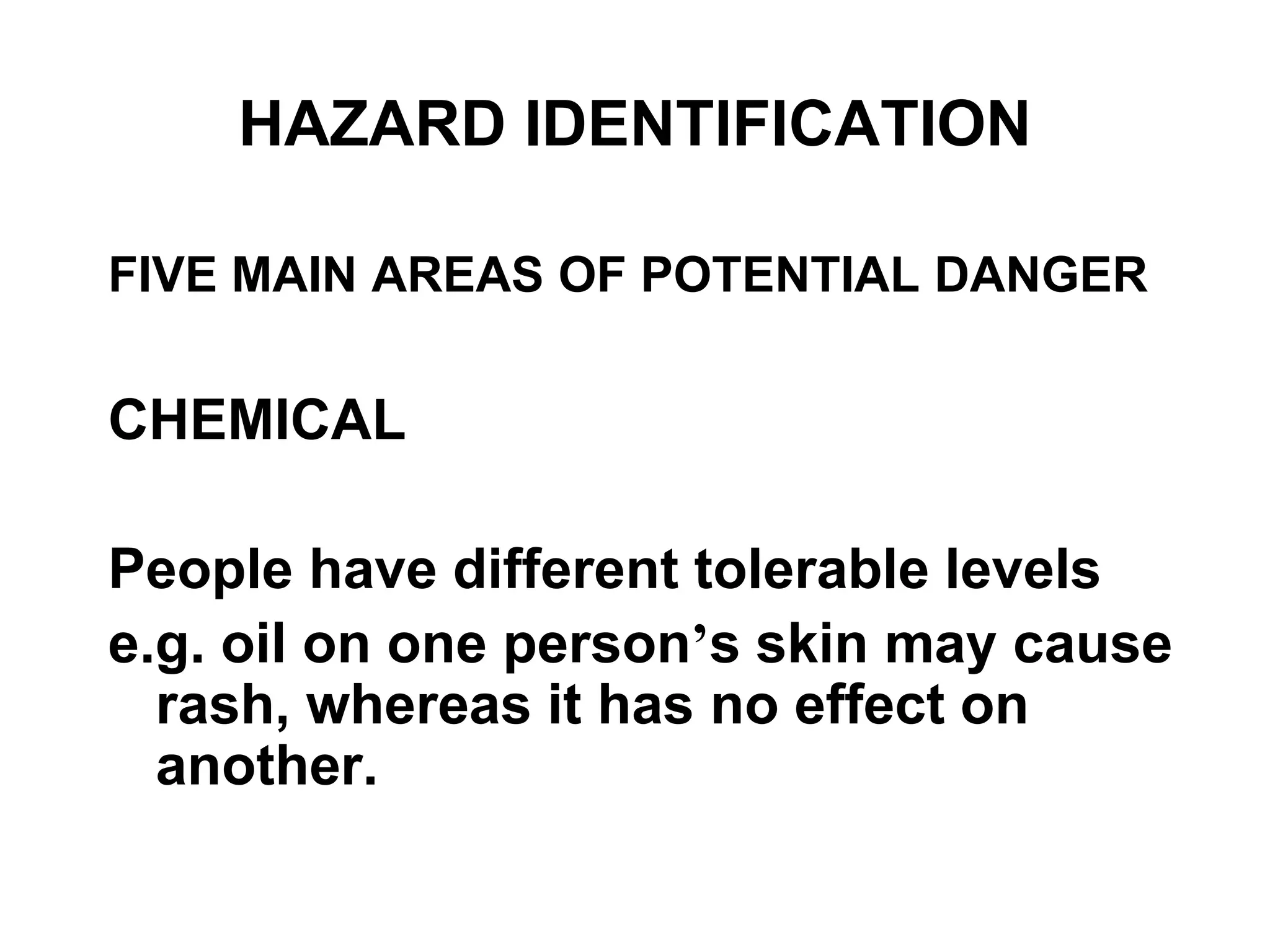 FIVE MAIN AREAS OF POTENTIAL DANGER
CHEMICAL
People have different tolerable levels
e.g. oil on one person’s skin may cause
rash, whereas it has no effect on
another.
HAZARD IDENTIFICATION
 