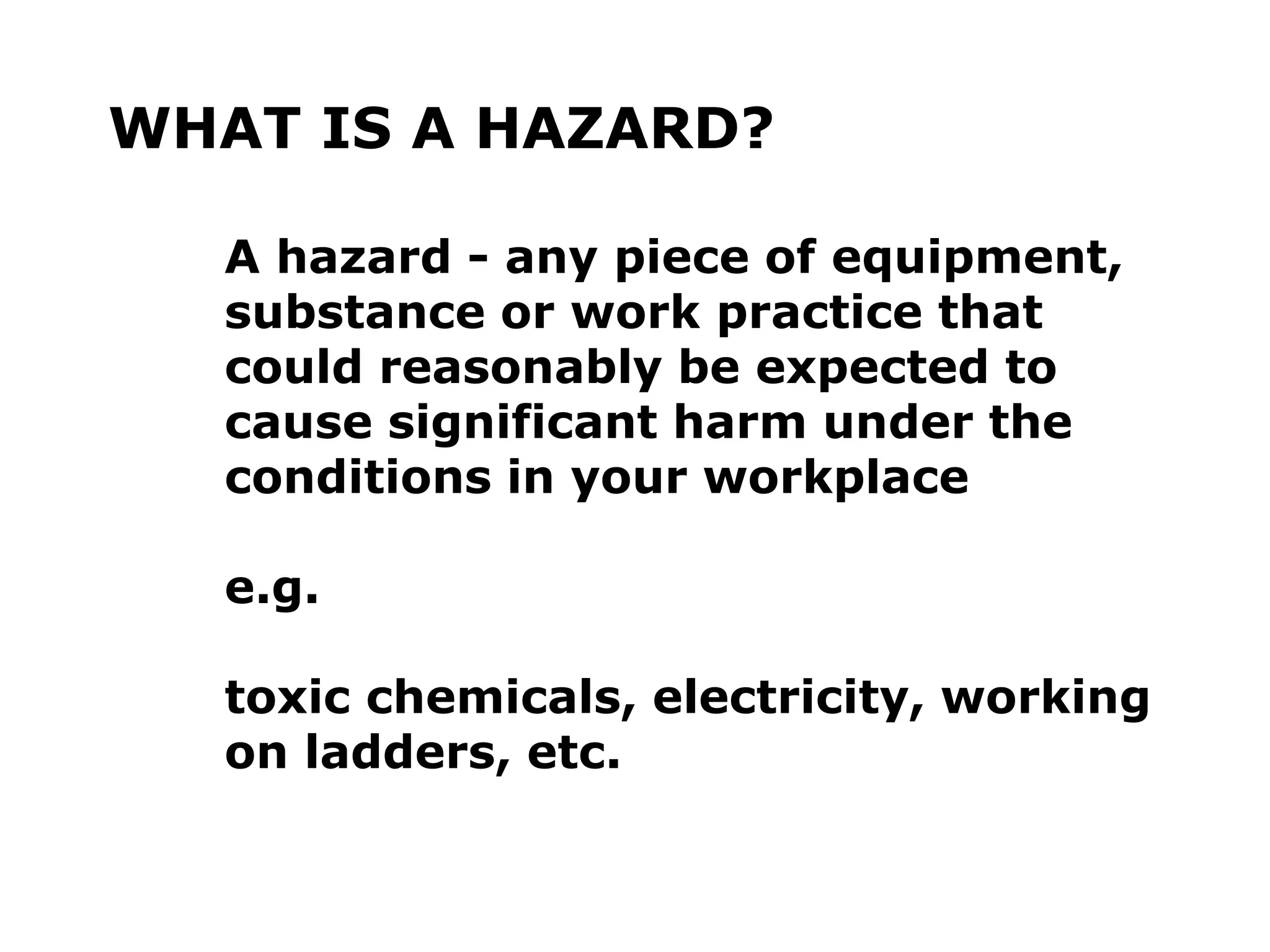 WHAT IS A HAZARD?
A hazard - any piece of equipment,
substance or work practice that
could reasonably be expected to
cause significant harm under the
conditions in your workplace
e.g.
toxic chemicals, electricity, working
on ladders, etc.
 