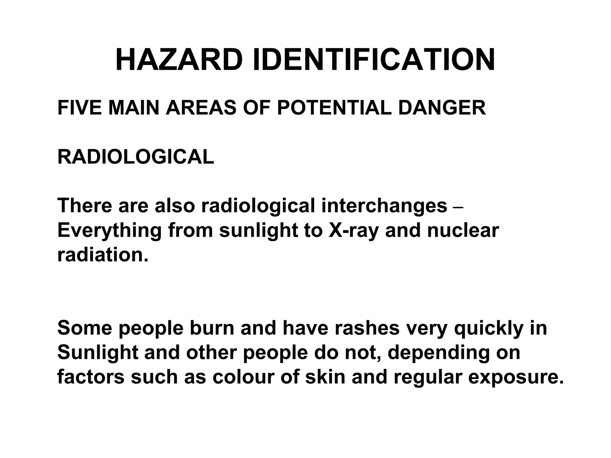 FIVE MAIN AREAS OF POTENTIAL DANGER
RADIOLOGICAL
There are also radiological interchanges –
Everything from sunlight to X-ray and nuclear
radiation.
Some people burn and have rashes very quickly in
Sunlight and other people do not, depending on
factors such as colour of skin and regular exposure.
HAZARD IDENTIFICATION
 