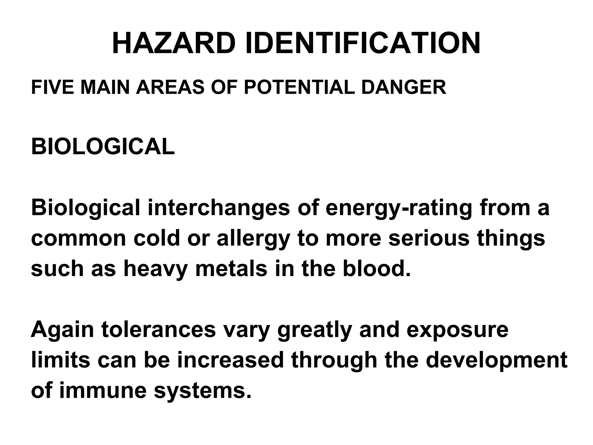 FIVE MAIN AREAS OF POTENTIAL DANGER
BIOLOGICAL
Biological interchanges of energy-rating from a
common cold or allergy to more serious things
such as heavy metals in the blood.
Again tolerances vary greatly and exposure
limits can be increased through the development
of immune systems.
HAZARD IDENTIFICATION
 