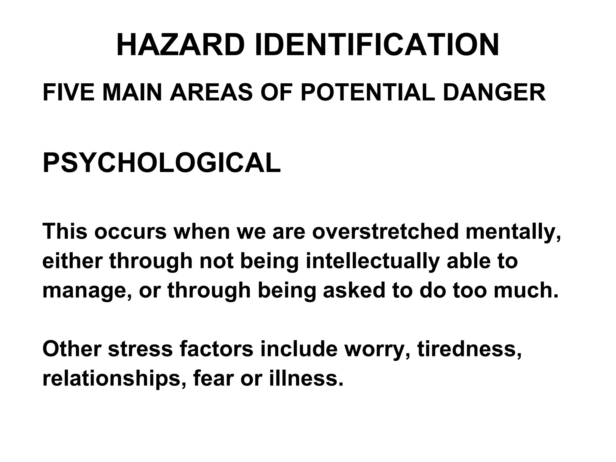 FIVE MAIN AREAS OF POTENTIAL DANGER
PSYCHOLOGICAL
This occurs when we are overstretched mentally,
either through not being intellectually able to
manage, or through being asked to do too much.
Other stress factors include worry, tiredness,
relationships, fear or illness.
HAZARD IDENTIFICATION
 