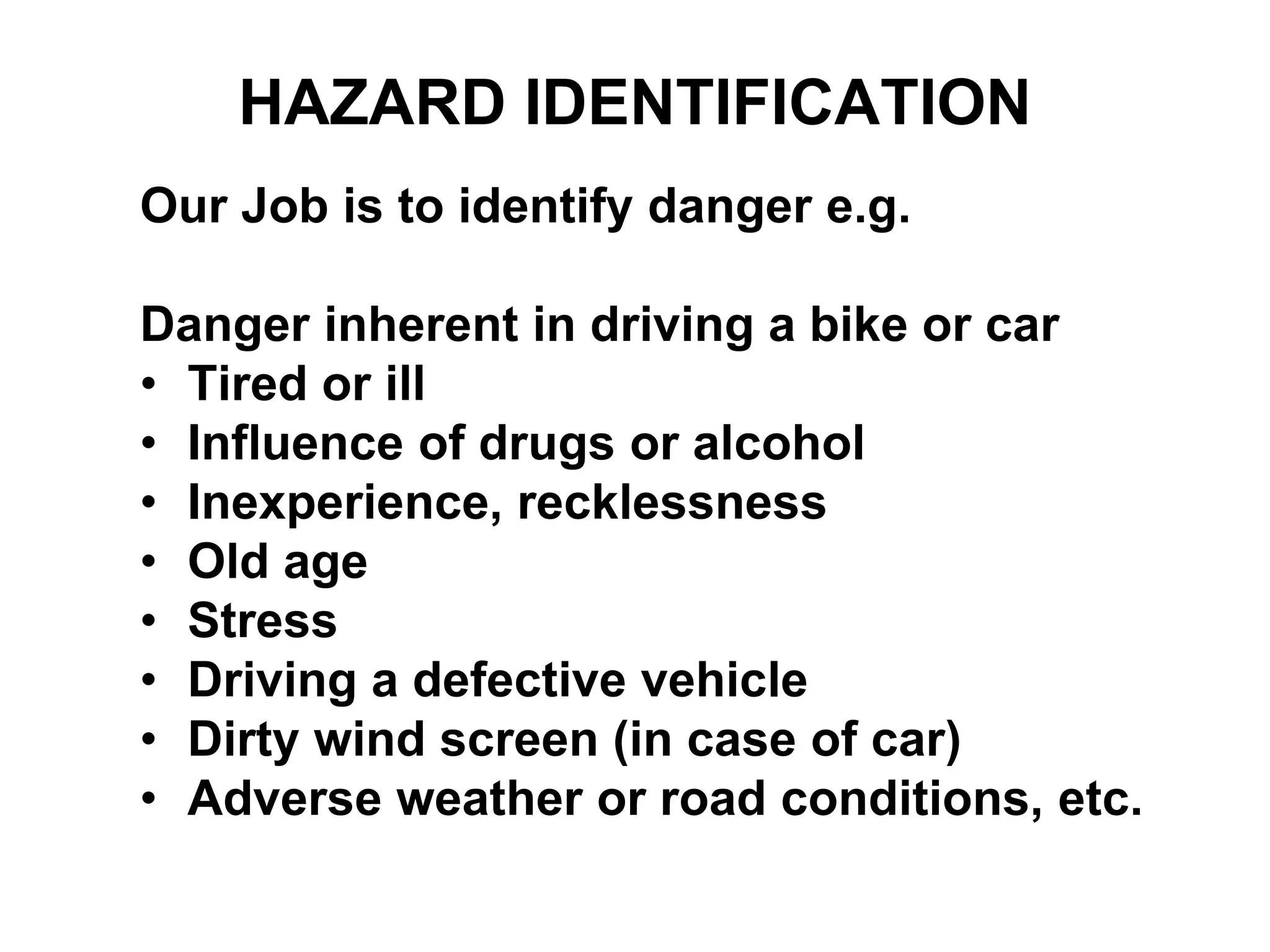 Our Job is to identify danger e.g.
Danger inherent in driving a bike or car
• Tired or ill
• Influence of drugs or alcohol
• Inexperience, recklessness
• Old age
• Stress
• Driving a defective vehicle
• Dirty wind screen (in case of car)
• Adverse weather or road conditions, etc.
HAZARD IDENTIFICATION
 