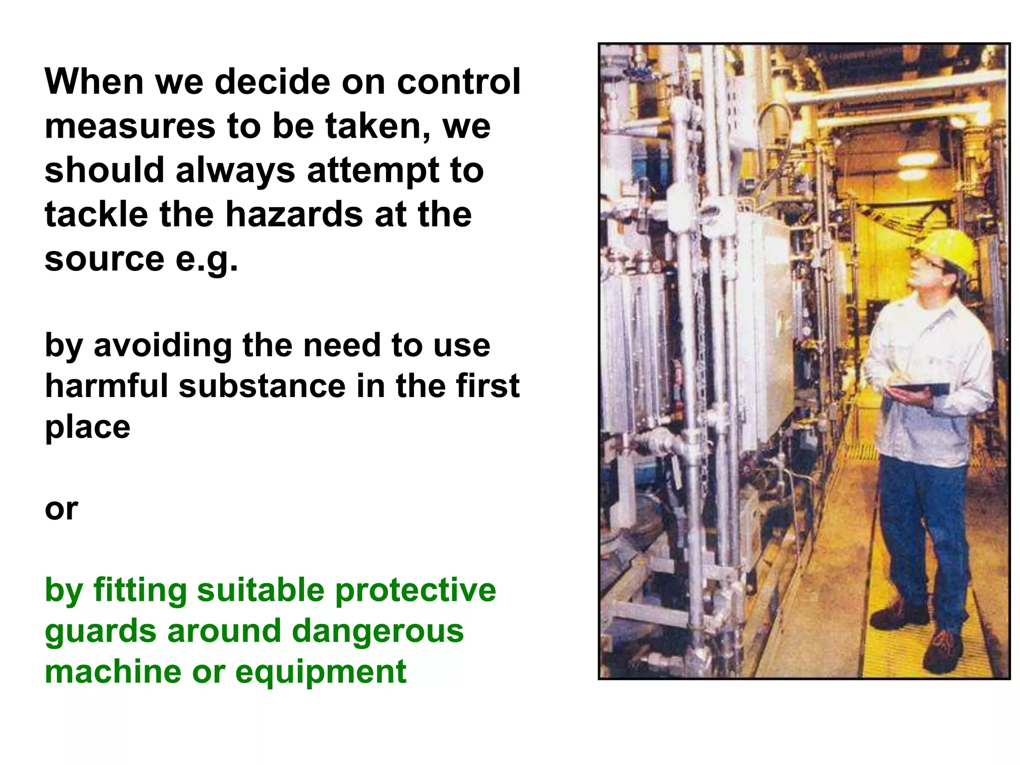 When we decide on control
measures to be taken, we
should always attempt to
tackle the hazards at the
source e.g.
by avoiding the need to use
harmful substance in the first
place
or
by fitting suitable protective
guards around dangerous
machine or equipment
 