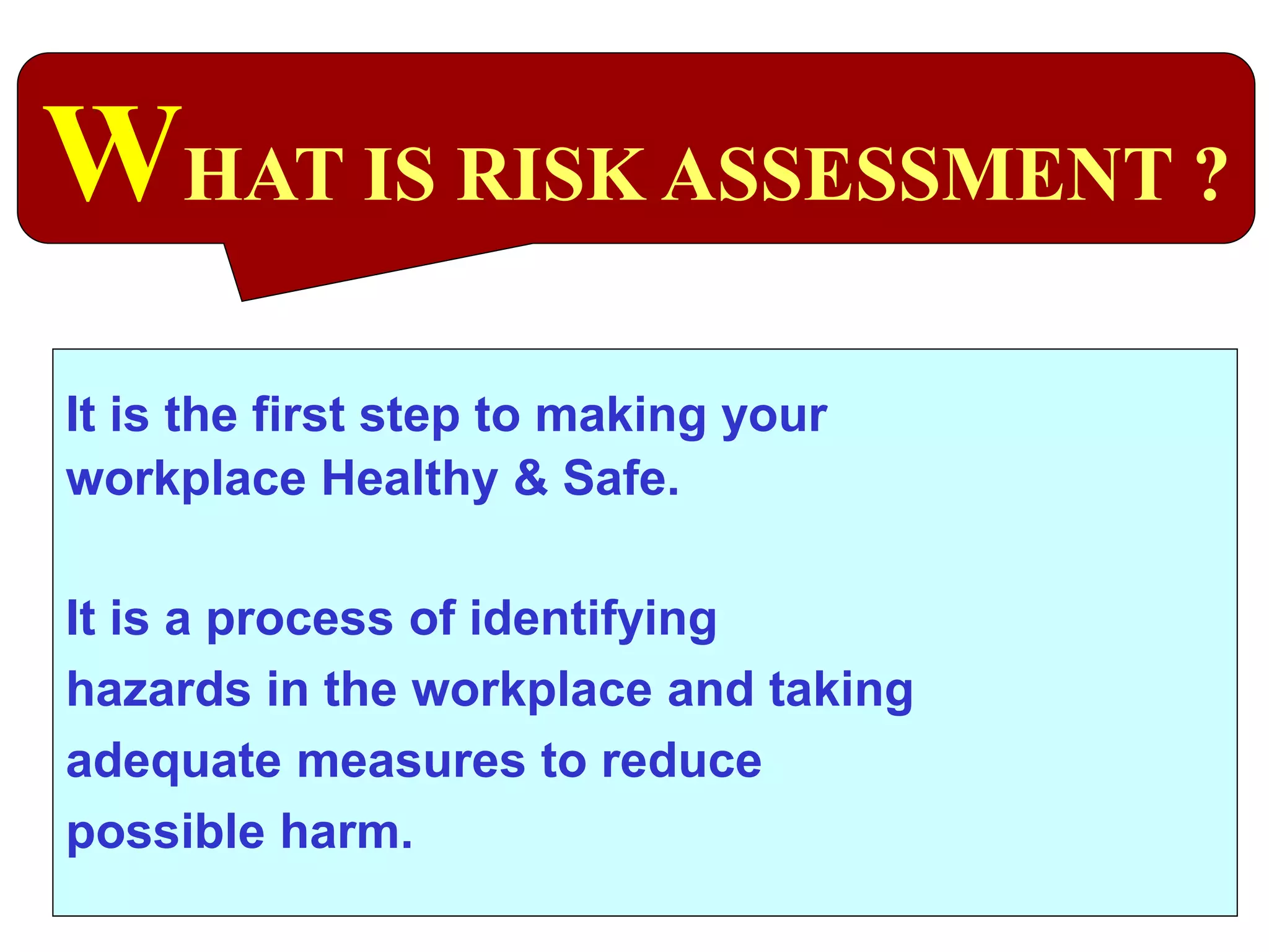 It is the first step to making your
workplace Healthy & Safe.
It is a process of identifying
hazards in the workplace and taking
adequate measures to reduce
possible harm.
WHAT IS RISK ASSESSMENT ?
 