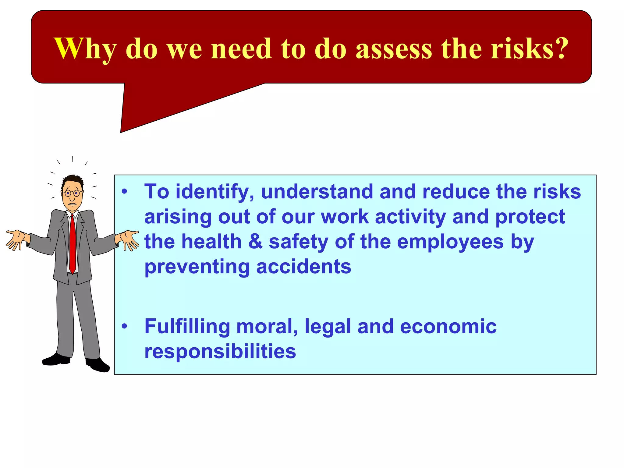 • To identify, understand and reduce the risks
arising out of our work activity and protect
the health & safety of the employees by
preventing accidents
• Fulfilling moral, legal and economic
responsibilities
Why do we need to do assess the risks?
 