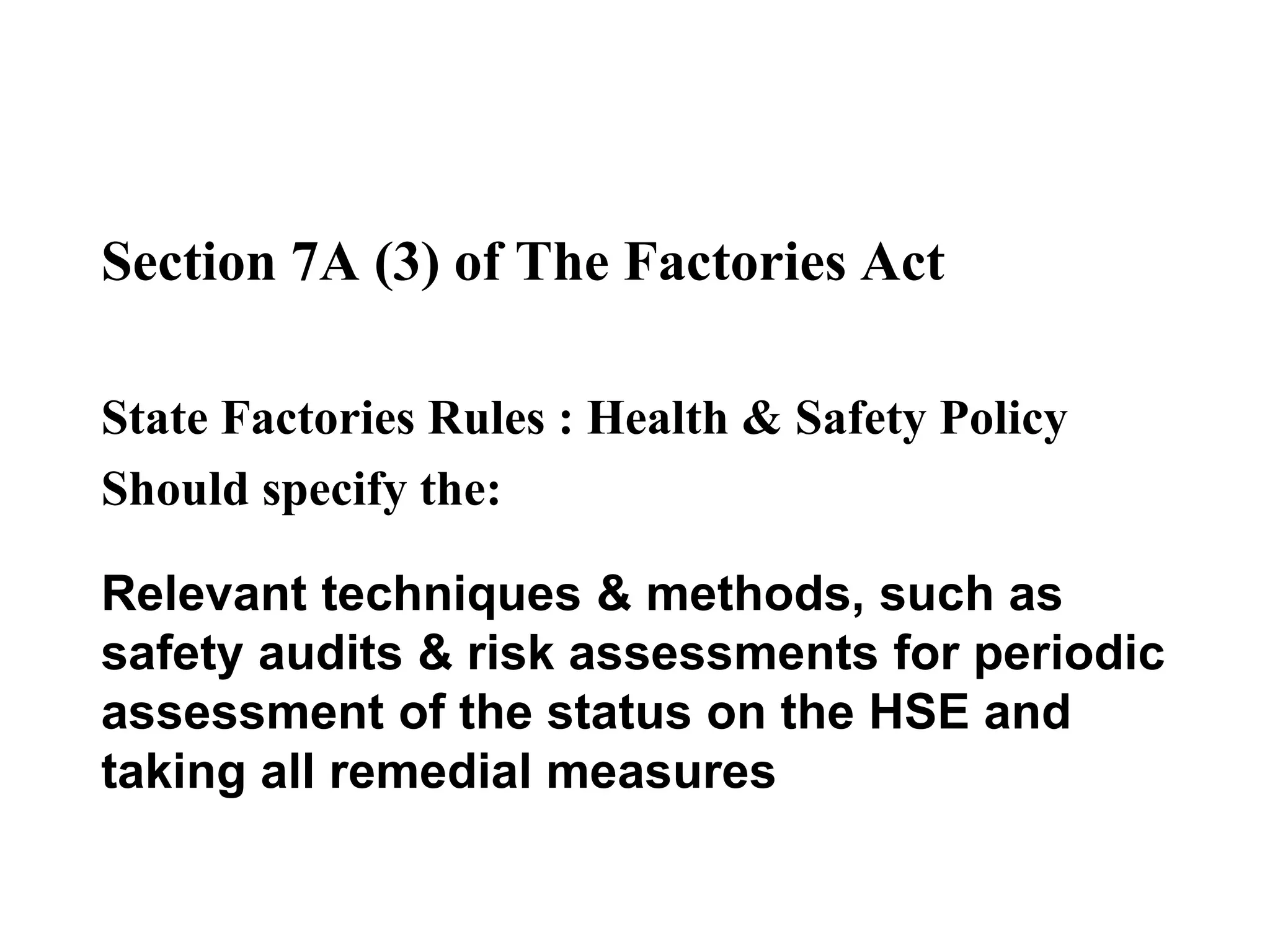 Section 7A (3) of The Factories Act
State Factories Rules : Health & Safety Policy
Should specify the:
Relevant techniques & methods, such as
safety audits & risk assessments for periodic
assessment of the status on the HSE and
taking all remedial measures
 