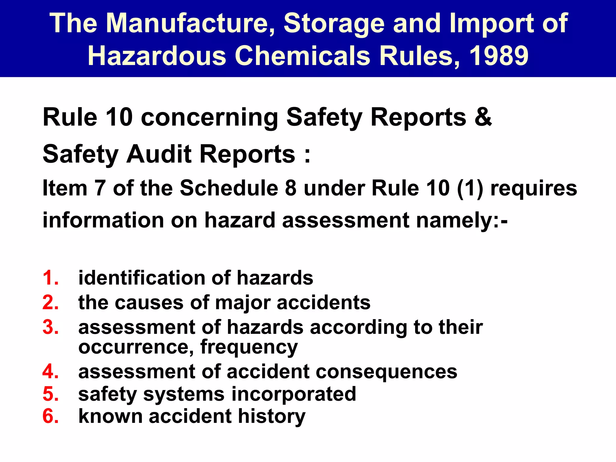The Manufacture, Storage and Import of
Hazardous Chemicals Rules, 1989
Rule 10 concerning Safety Reports &
Safety Audit Reports :
Item 7 of the Schedule 8 under Rule 10 (1) requires
information on hazard assessment namely:-
1. identification of hazards
2. the causes of major accidents
3. assessment of hazards according to their
occurrence, frequency
4. assessment of accident consequences
5. safety systems incorporated
6. known accident history
 
