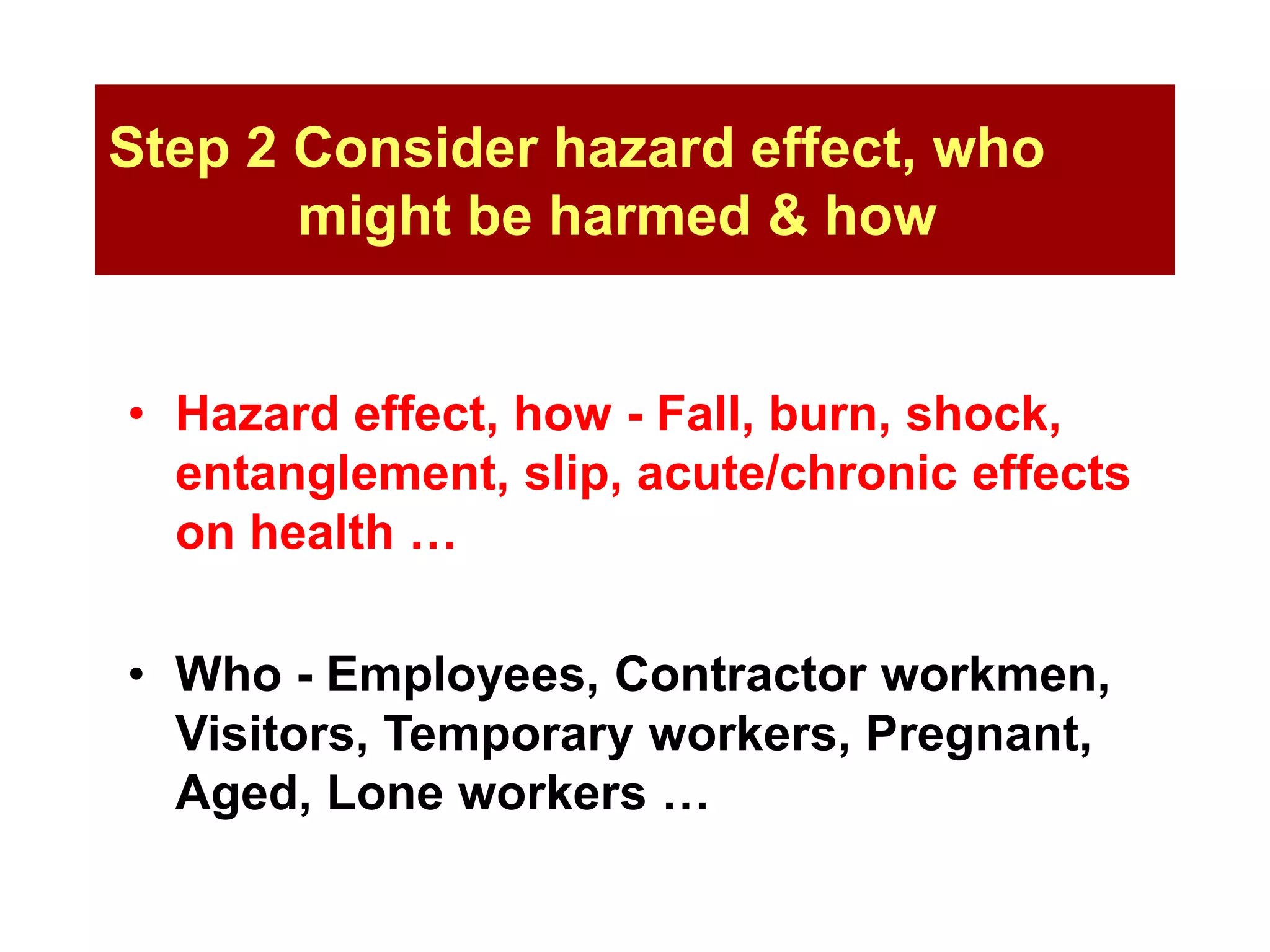 Step 2 Consider hazard effect, who
might be harmed & how
• Hazard effect, how - Fall, burn, shock,
entanglement, slip, acute/chronic effects
on health …
• Who - Employees, Contractor workmen,
Visitors, Temporary workers, Pregnant,
Aged, Lone workers …
 