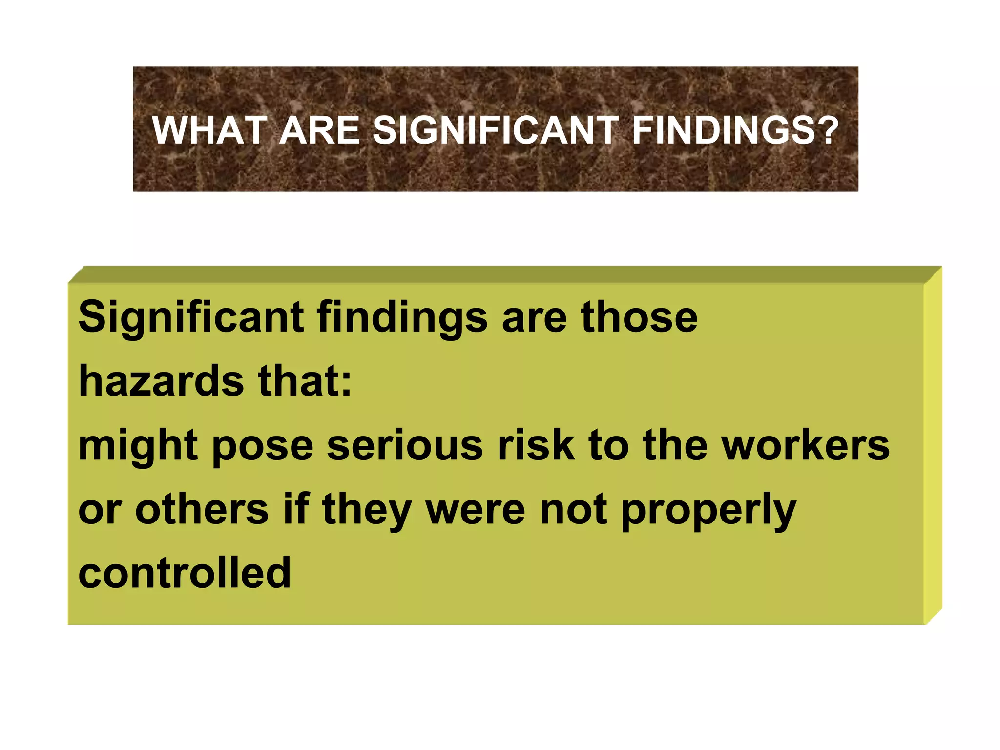 WHAT ARE SIGNIFICANT FINDINGS?
Significant findings are those
hazards that:
might pose serious risk to the workers
or others if they were not properly
controlled
 