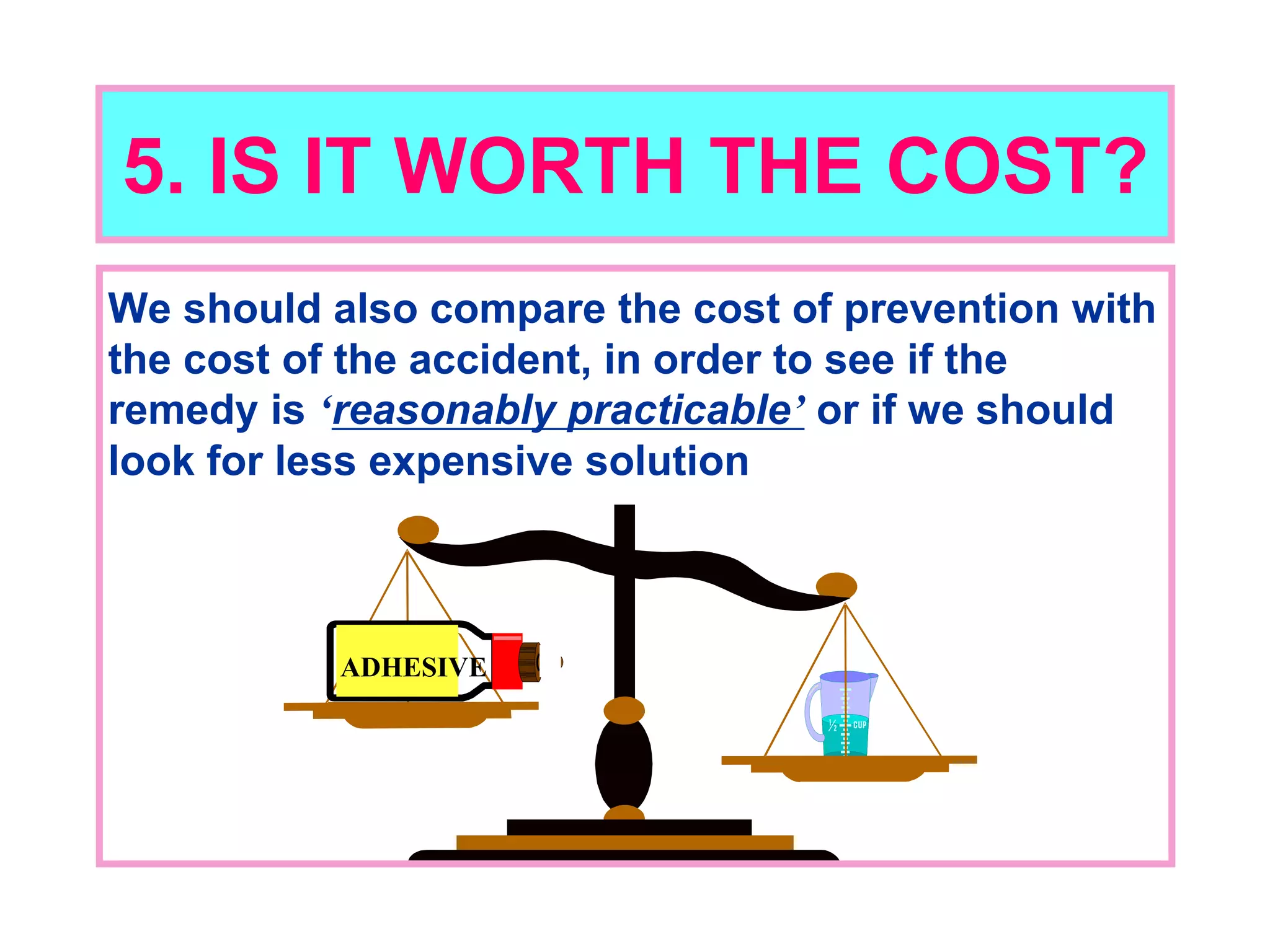 5. IS IT WORTH THE COST?
We should also compare the cost of prevention with
the cost of the accident, in order to see if the
remedy is ‘reasonably practicable’ or if we should
look for less expensive solution
ADHESIVE
 
