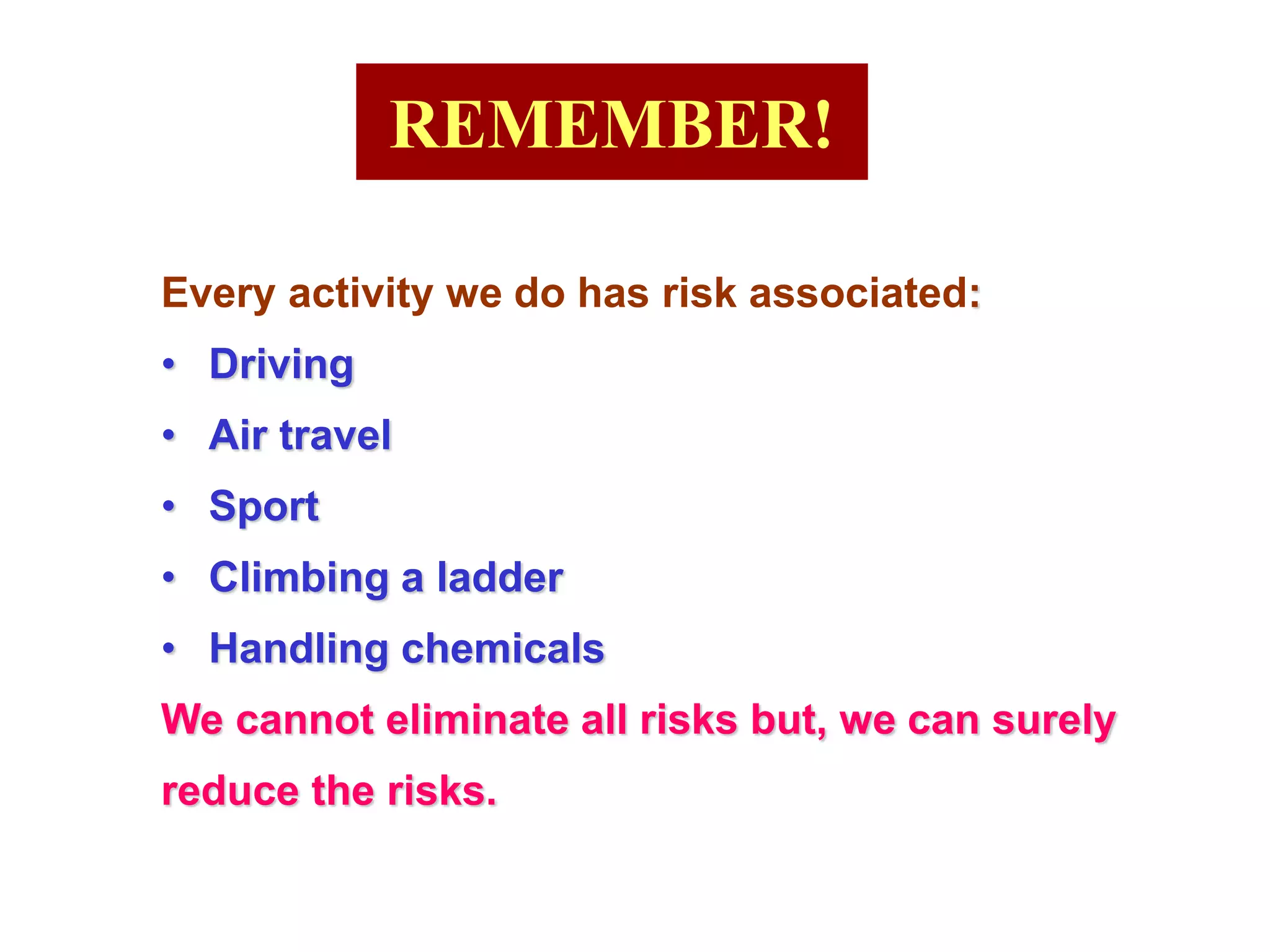 REMEMBER!
Every activity we do has risk associated:
• Driving
• Air travel
• Sport
• Climbing a ladder
• Handling chemicals
We cannot eliminate all risks but, we can surely
reduce the risks.
 